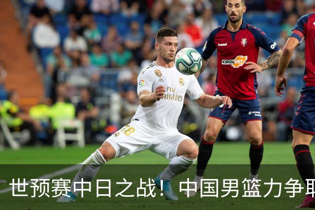 世预赛中日之战！中国男篮力争取胜，胡金秋将替代杨瀚森打首发