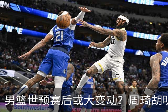 男篮世预赛后或大变动？周琦胡明轩回归：郭士强还会带高诗岩吗？